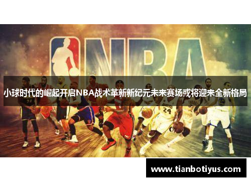 小球时代的崛起开启NBA战术革新新纪元未来赛场或将迎来全新格局