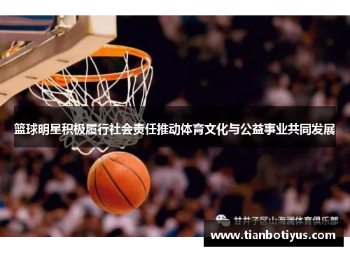 篮球明星积极履行社会责任推动体育文化与公益事业共同发展
