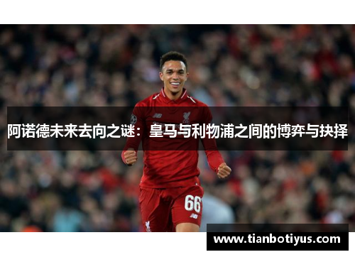 阿诺德未来去向之谜：皇马与利物浦之间的博弈与抉择