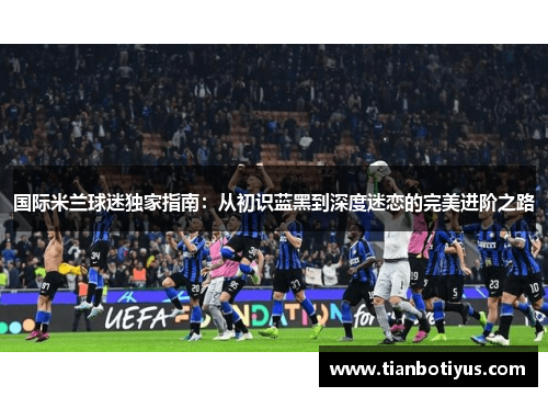 国际米兰球迷独家指南：从初识蓝黑到深度迷恋的完美进阶之路