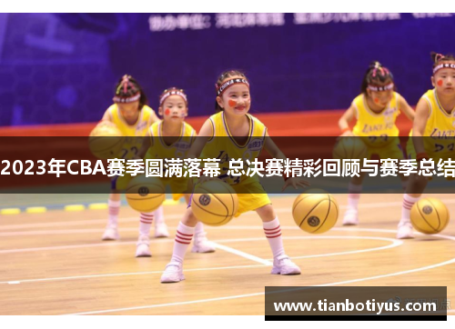 2023年CBA赛季圆满落幕 总决赛精彩回顾与赛季总结