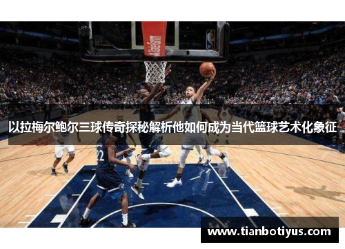 以拉梅尔鲍尔三球传奇探秘解析他如何成为当代篮球艺术化象征